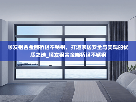 顺发铝合金断桥铝不锈钢，打造家居安全与美观的优质之选_顺发铝合金断桥铝不锈钢